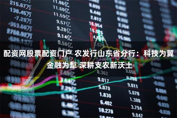 配资网股票配资门户 农发行山东省分行：科技为翼 金融为犁 深耕支农新沃土