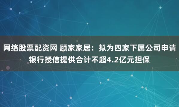 网络股票配资网 顾家家居：拟为四家下属公司申请银行授信提供合计不超4.2亿元担保