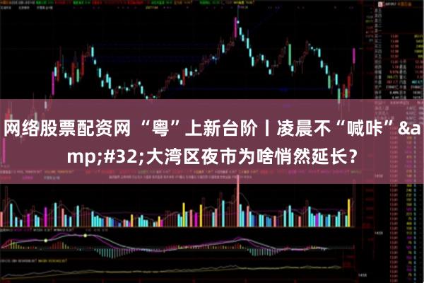 网络股票配资网 “粤”上新台阶丨凌晨不“喊咔” 大湾区夜市为啥悄然延长？