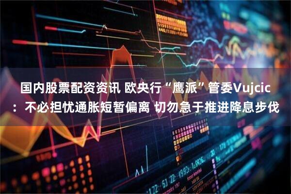 国内股票配资资讯 欧央行“鹰派”管委Vujcic：不必担忧通胀短暂偏离 切勿急于推进降息步伐