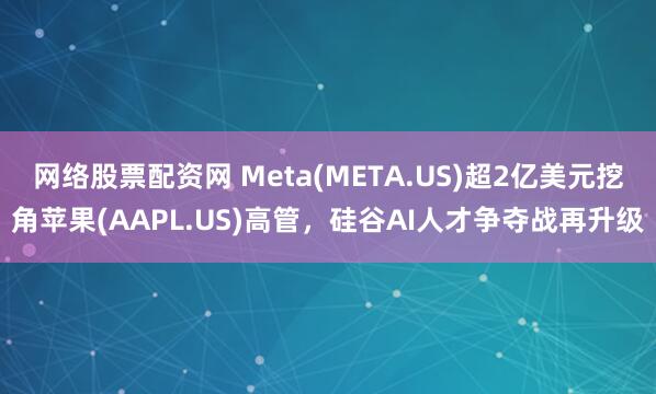 网络股票配资网 Meta(META.US)超2亿美元挖角苹果(AAPL.US)高管，硅谷AI人才争夺战再升级