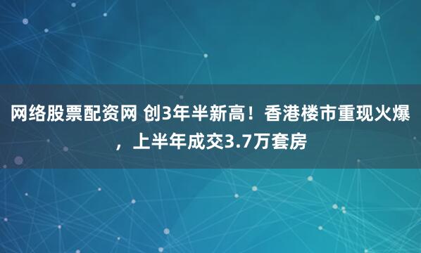 网络股票配资网 创3年半新高！香港楼市重现火爆，上半年成交3.7万套房