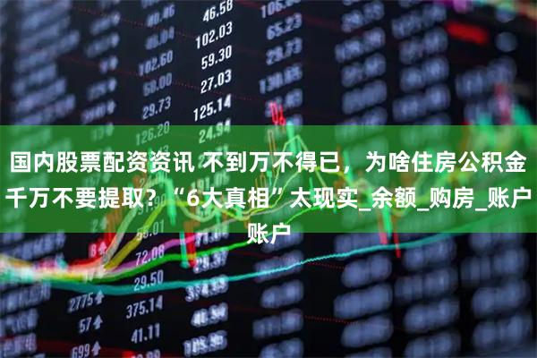 国内股票配资资讯 不到万不得已，为啥住房公积金千万不要提取？“6大真相”太现实_余额_购房_账户