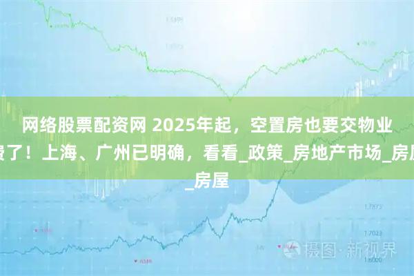 网络股票配资网 2025年起，空置房也要交物业费了！上海、广州已明确，看看_政策_房地产市场_房屋