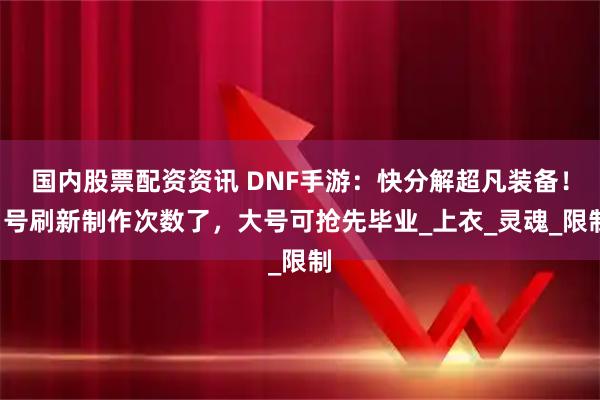 国内股票配资资讯 DNF手游：快分解超凡装备！1号刷新制作次数了，大号可抢先毕业_上衣_灵魂_限制