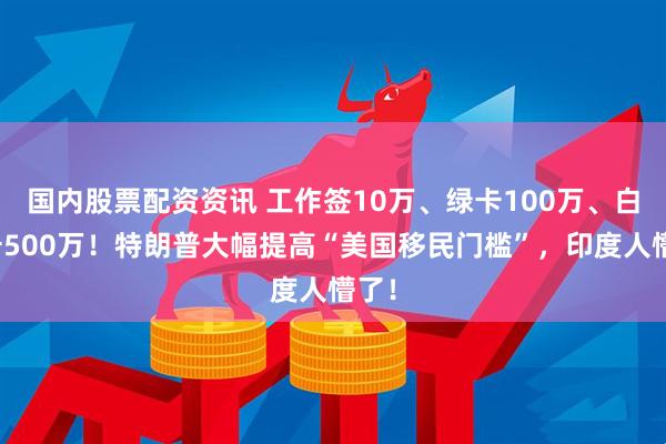 国内股票配资资讯 工作签10万、绿卡100万、白金卡500万！特朗普大幅提高“美国移民门槛”，印度人懵了！