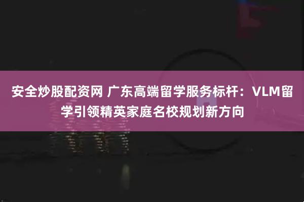 安全炒股配资网 广东高端留学服务标杆：VLM留学引领精英家庭名校规划新方向